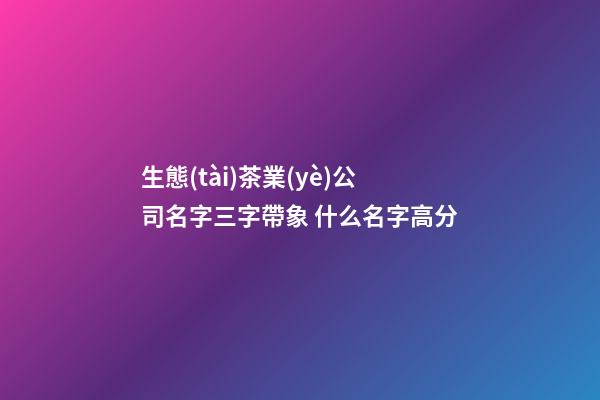 生態(tài)茶業(yè)公司名字三字帶象 什么名字高分-第1張-公司起名-玄機(jī)派